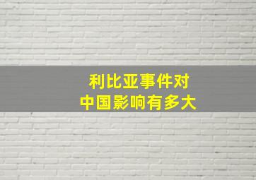 利比亚事件对中国影响有多大