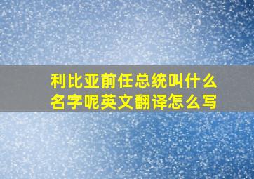 利比亚前任总统叫什么名字呢英文翻译怎么写