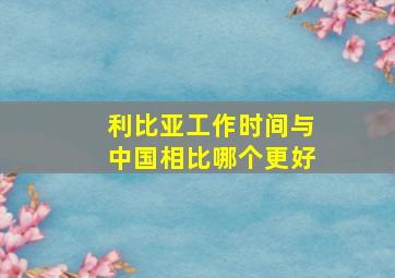 利比亚工作时间与中国相比哪个更好