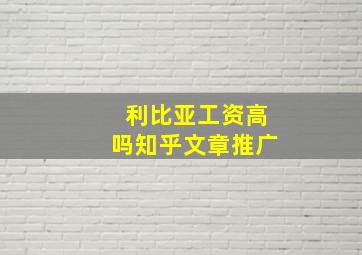 利比亚工资高吗知乎文章推广