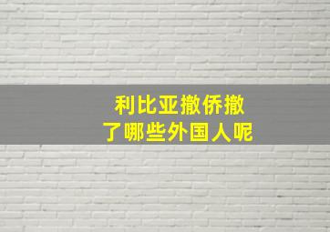 利比亚撤侨撤了哪些外国人呢