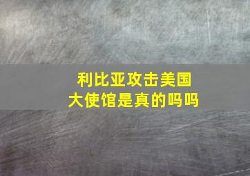 利比亚攻击美国大使馆是真的吗吗