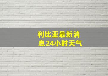 利比亚最新消息24小时天气