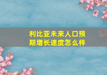 利比亚未来人口预期增长速度怎么样