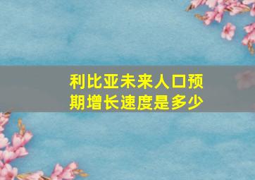 利比亚未来人口预期增长速度是多少