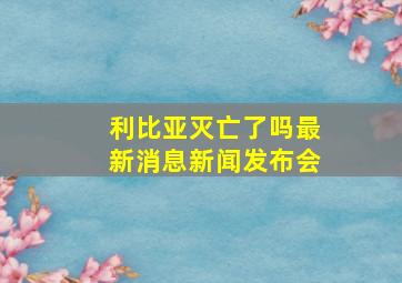 利比亚灭亡了吗最新消息新闻发布会