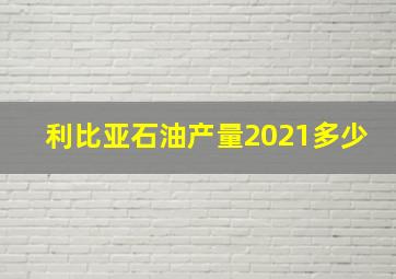 利比亚石油产量2021多少