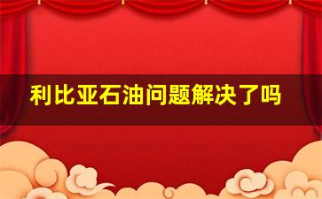 利比亚石油问题解决了吗