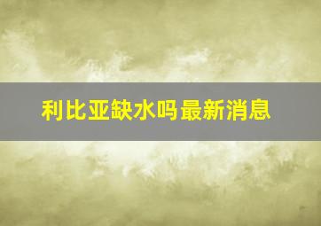 利比亚缺水吗最新消息