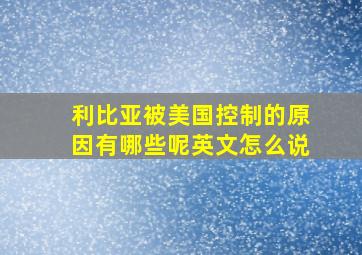 利比亚被美国控制的原因有哪些呢英文怎么说