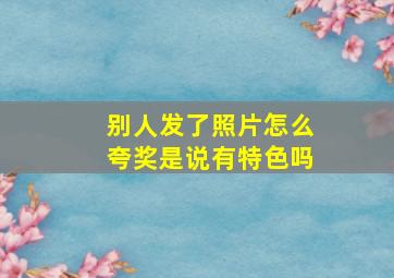 别人发了照片怎么夸奖是说有特色吗