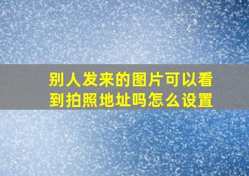 别人发来的图片可以看到拍照地址吗怎么设置