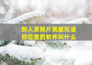 别人发照片就能知道你位置的软件叫什么