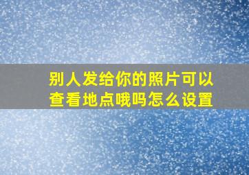 别人发给你的照片可以查看地点哦吗怎么设置