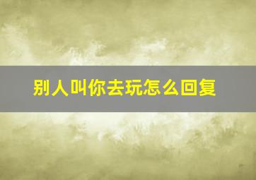 别人叫你去玩怎么回复