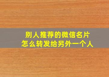 别人推荐的微信名片怎么转发给另外一个人