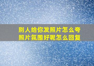 别人给你发照片怎么夸照片氛围好呢怎么回复