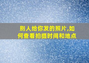 别人给你发的照片,如何查看拍摄时间和地点