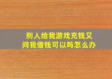 别人给我游戏充钱又问我借钱可以吗怎么办