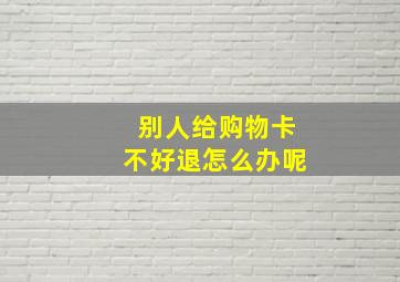 别人给购物卡不好退怎么办呢