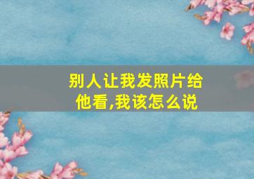 别人让我发照片给他看,我该怎么说