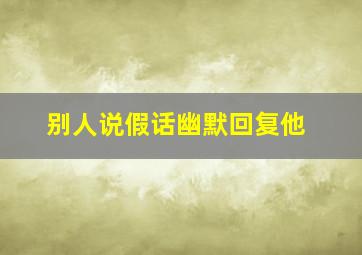 别人说假话幽默回复他