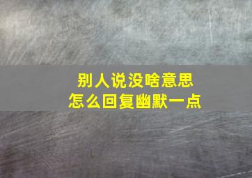 别人说没啥意思怎么回复幽默一点