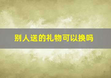 别人送的礼物可以换吗