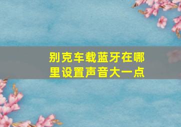 别克车载蓝牙在哪里设置声音大一点