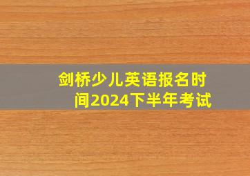 剑桥少儿英语报名时间2024下半年考试