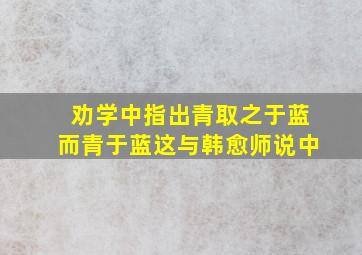 劝学中指出青取之于蓝而青于蓝这与韩愈师说中