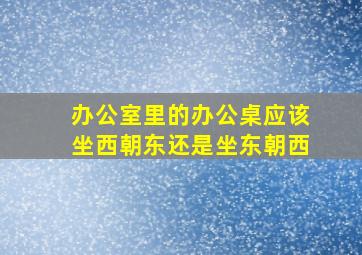 办公室里的办公桌应该坐西朝东还是坐东朝西