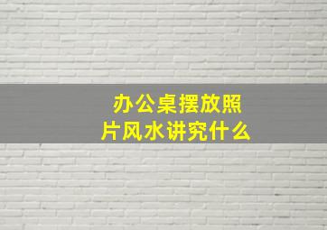 办公桌摆放照片风水讲究什么