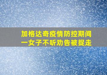 加格达奇疫情防控期间一女子不听劝告被捉走