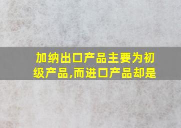 加纳出口产品主要为初级产品,而进口产品却是