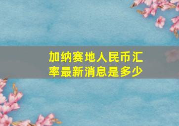 加纳赛地人民币汇率最新消息是多少