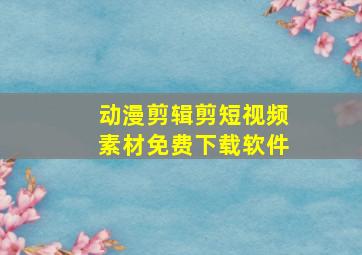 动漫剪辑剪短视频素材免费下载软件