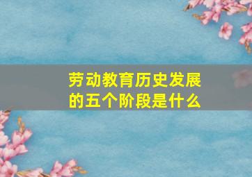 劳动教育历史发展的五个阶段是什么