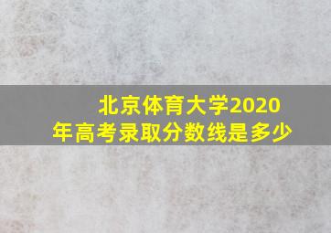 北京体育大学2020年高考录取分数线是多少