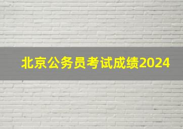 北京公务员考试成绩2024