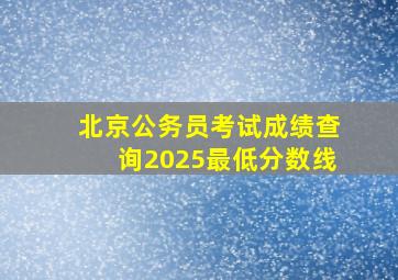 北京公务员考试成绩查询2025最低分数线