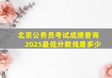 北京公务员考试成绩查询2025最低分数线是多少