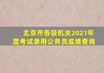 北京市各级机关2021年度考试录用公务员成绩查询