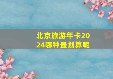 北京旅游年卡2024哪种最划算呢