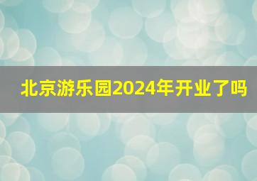 北京游乐园2024年开业了吗