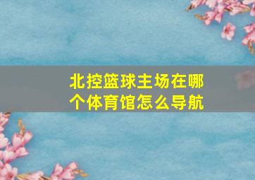 北控篮球主场在哪个体育馆怎么导航