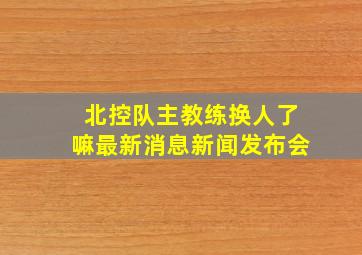 北控队主教练换人了嘛最新消息新闻发布会