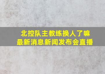 北控队主教练换人了嘛最新消息新闻发布会直播