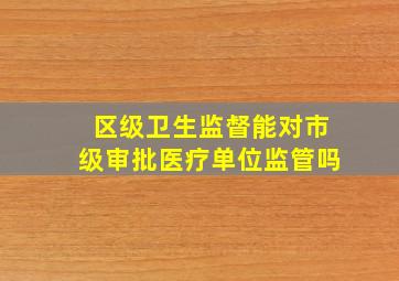 区级卫生监督能对市级审批医疗单位监管吗