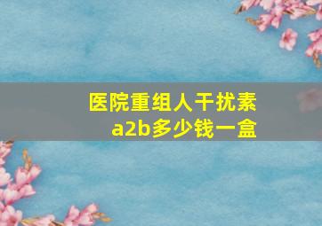 医院重组人干扰素a2b多少钱一盒